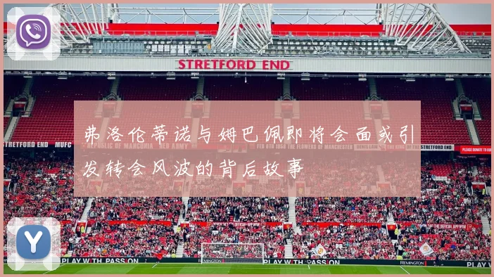 弗洛伦蒂诺与姆巴佩即将会面或引发转会风波的背后故事