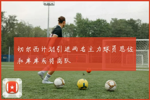 切尔西计划引进两名主力球员恩佐和库库或将离队