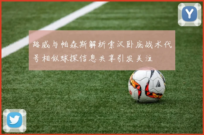 路威与帕森斯解析索汉卧底战术代号相似球探信息共享引发关注