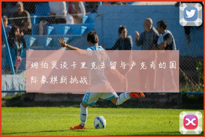 姆伯莫谈卡里克去留与卢克肖的国际象棋新挑战