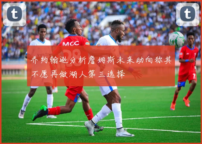 乔约翰逊分析詹姆斯未来动向称其不愿再做湖人第三选择