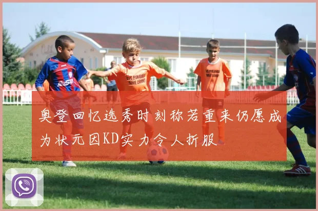 奥登回忆选秀时刻称若重来仍愿成为状元因KD实力令人折服