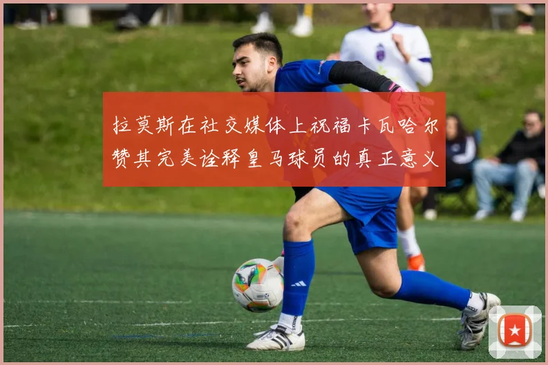 拉莫斯在社交媒体上祝福卡瓦哈尔赞其完美诠释皇马球员的真正意义