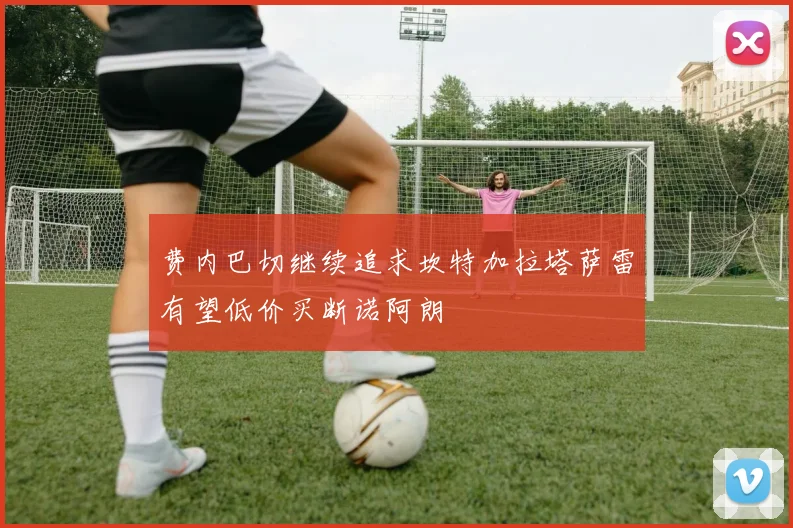 费内巴切继续追求坎特加拉塔萨雷有望低价买断诺阿朗