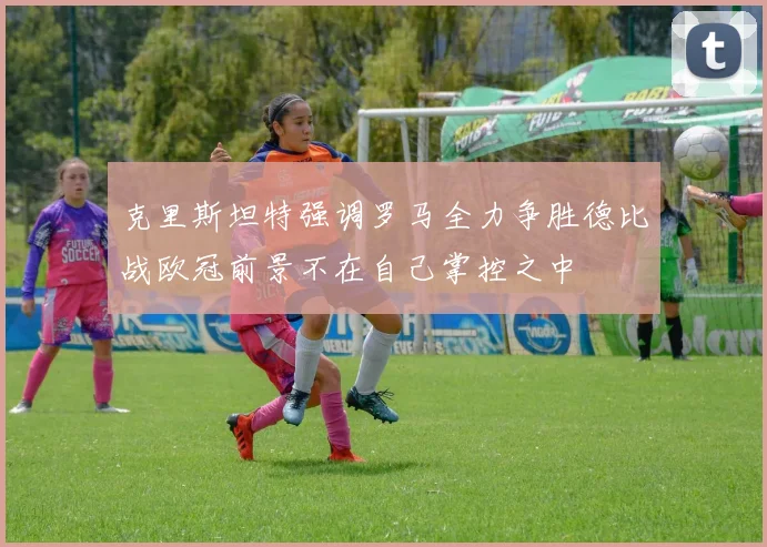克里斯坦特强调罗马全力争胜德比战欧冠前景不在自己掌控之中