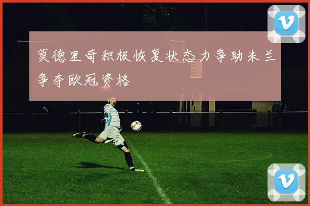 莫德里奇积极恢复状态力争助米兰争夺欧冠资格