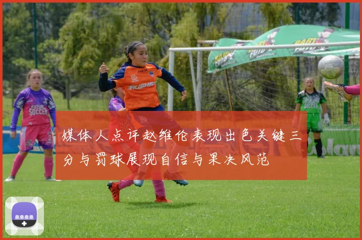 媒体人点评赵维伦表现出色关键三分与罚球展现自信与果决风范