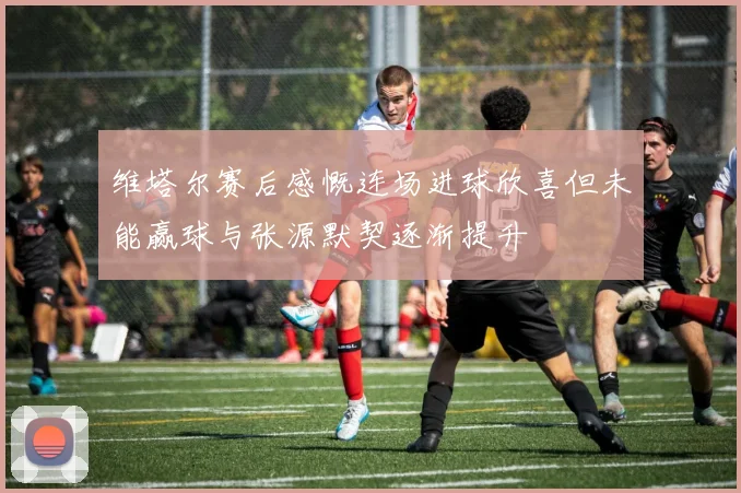 维塔尔赛后感慨连场进球欣喜但未能赢球与张源默契逐渐提升