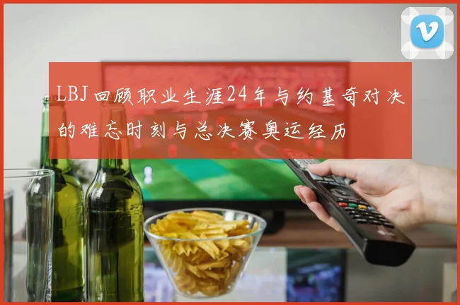 LBJ回顾职业生涯24年与约基奇对决的难忘时刻与总决赛奥运经历