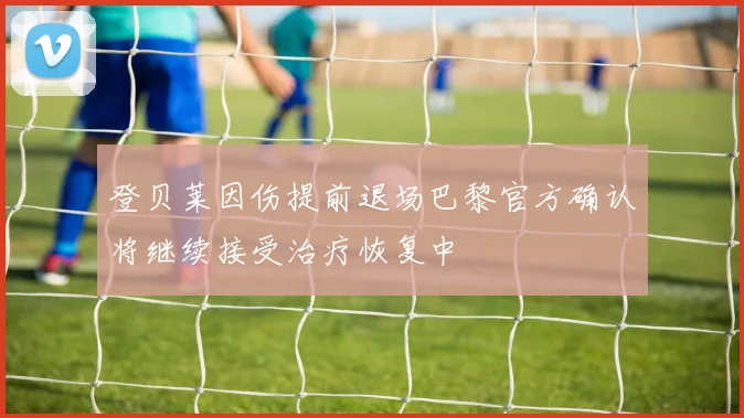 登贝莱因伤提前退场巴黎官方确认将继续接受治疗恢复中