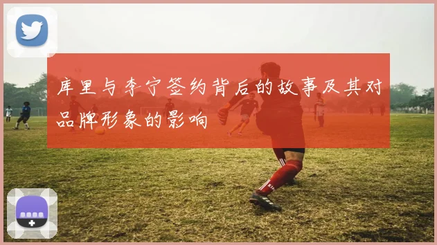 库里与李宁签约背后的故事及其对品牌形象的影响
